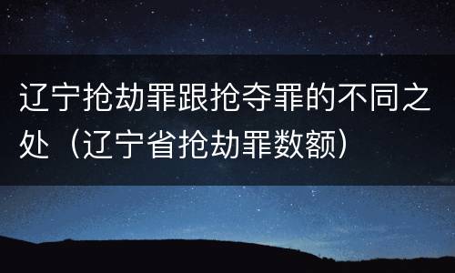 辽宁抢劫罪跟抢夺罪的不同之处（辽宁省抢劫罪数额）
