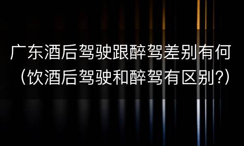 广东酒后驾驶跟醉驾差别有何（饮酒后驾驶和醉驾有区别?）