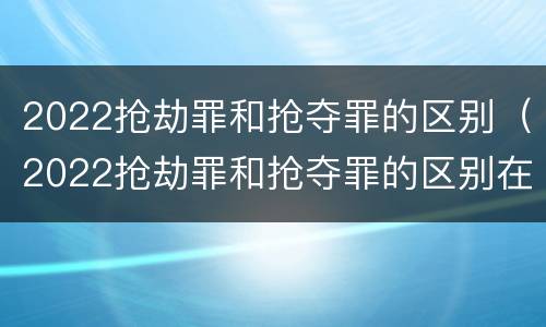 2022抢劫罪和抢夺罪的区别（2022抢劫罪和抢夺罪的区别在哪里）