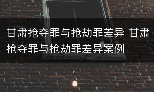 甘肃抢夺罪与抢劫罪差异 甘肃抢夺罪与抢劫罪差异案例