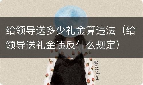 给领导送多少礼金算违法（给领导送礼金违反什么规定）