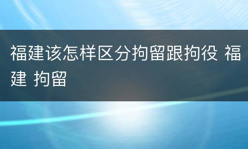 福建该怎样区分拘留跟拘役 福建 拘留