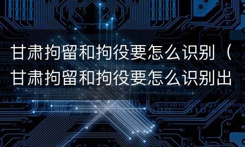 甘肃拘留和拘役要怎么识别（甘肃拘留和拘役要怎么识别出来的）