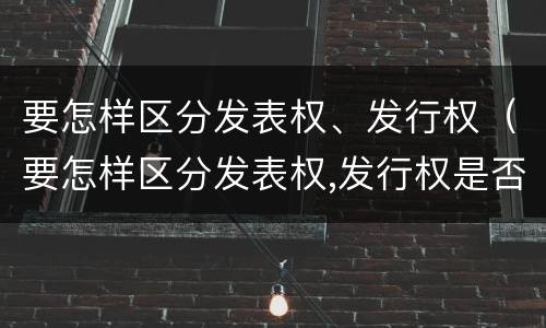要怎样区分发表权、发行权（要怎样区分发表权,发行权是否正确）