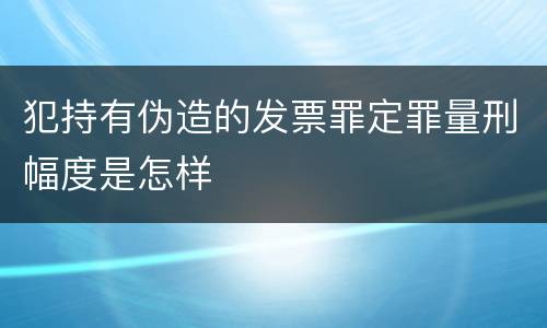 犯持有伪造的发票罪定罪量刑幅度是怎样