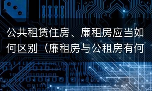 公共租赁住房、廉租房应当如何区别（廉租房与公租房有何区别）