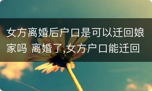 女方离婚后户口是可以迁回娘家吗 离婚了,女方户口能迁回老家爸妈那吗