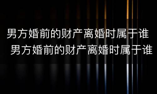 男方婚前的财产离婚时属于谁 男方婚前的财产离婚时属于谁继承
