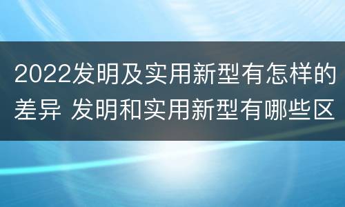 2022发明及实用新型有怎样的差异 发明和实用新型有哪些区别