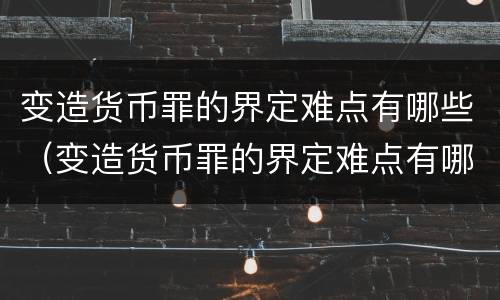变造货币罪的界定难点有哪些（变造货币罪的界定难点有哪些特点）