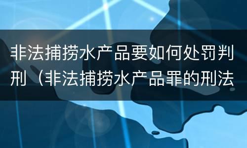 非法捕捞水产品要如何处罚判刑（非法捕捞水产品罪的刑法处罚）