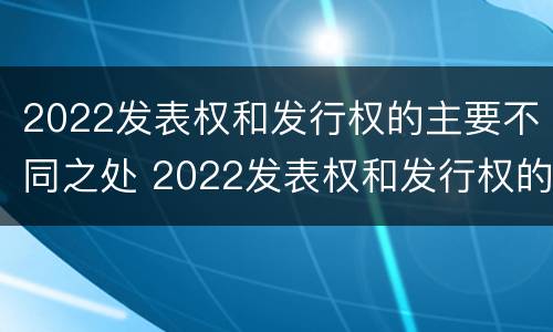 2022发表权和发行权的主要不同之处 2022发表权和发行权的主要不同之处有哪些