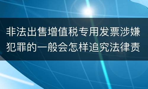 非法出售增值税专用发票涉嫌犯罪的一般会怎样追究法律责任