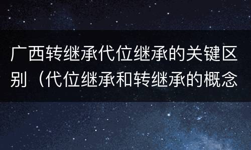 广西转继承代位继承的关键区别（代位继承和转继承的概念和适用范围）