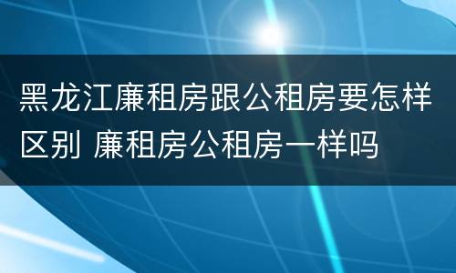 黑龙江廉租房跟公租房要怎样区别 廉租房公租房一样吗