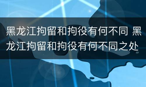 黑龙江拘留和拘役有何不同 黑龙江拘留和拘役有何不同之处