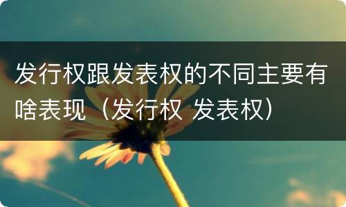 发行权跟发表权的不同主要有啥表现（发行权 发表权）