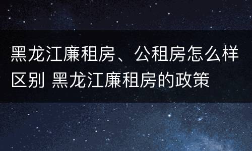 黑龙江廉租房、公租房怎么样区别 黑龙江廉租房的政策