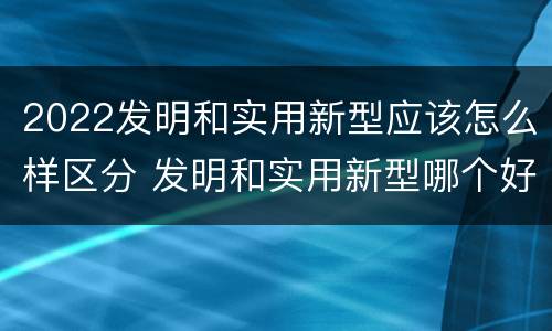 2022发明和实用新型应该怎么样区分 发明和实用新型哪个好