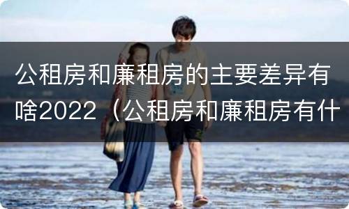 公租房和廉租房的主要差异有啥2022（公租房和廉租房有什么区别呢）