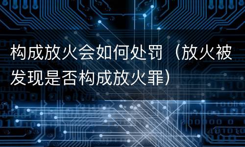 构成放火会如何处罚（放火被发现是否构成放火罪）