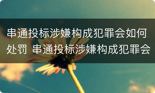 串通投标涉嫌构成犯罪会如何处罚 串通投标涉嫌构成犯罪会如何处罚呢