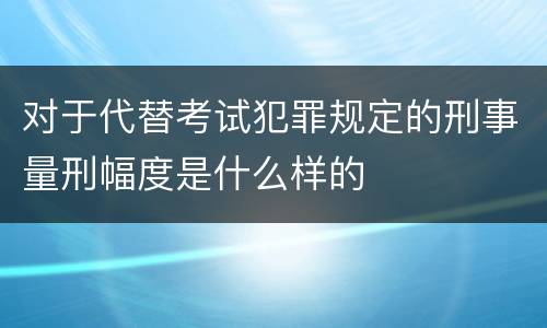 对于代替考试犯罪规定的刑事量刑幅度是什么样的