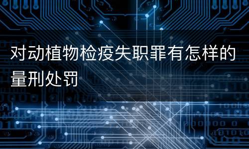 对动植物检疫失职罪有怎样的量刑处罚