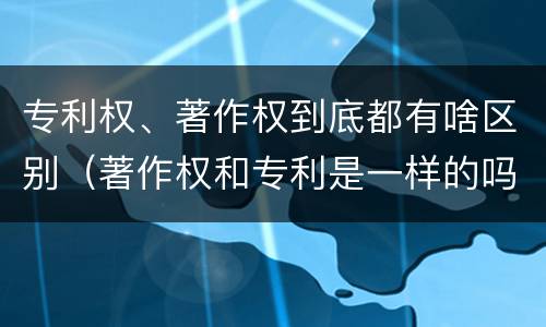 专利权、著作权到底都有啥区别（著作权和专利是一样的吗）