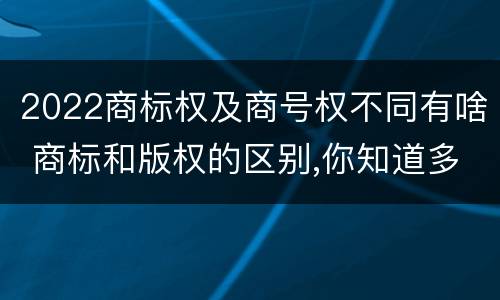 2022商标权及商号权不同有啥 商标和版权的区别,你知道多少?