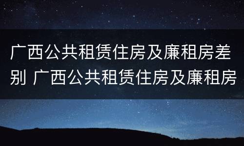 广西公共租赁住房及廉租房差别 广西公共租赁住房及廉租房差别大吗