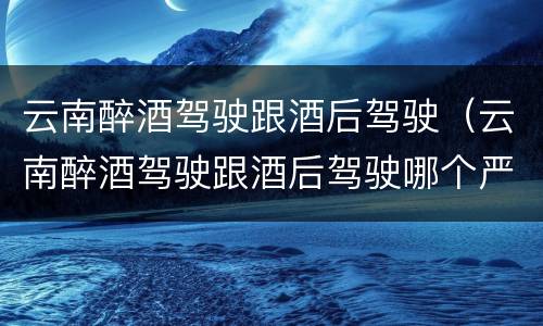 云南醉酒驾驶跟酒后驾驶（云南醉酒驾驶跟酒后驾驶哪个严重）