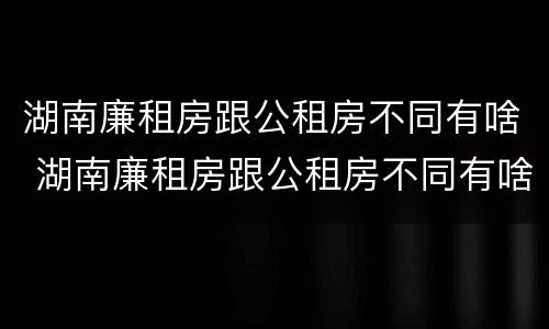 湖南廉租房跟公租房不同有啥 湖南廉租房跟公租房不同有啥区别