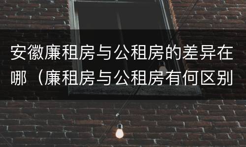 安徽廉租房与公租房的差异在哪（廉租房与公租房有何区别）