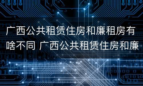 广西公共租赁住房和廉租房有啥不同 广西公共租赁住房和廉租房有啥不同吗