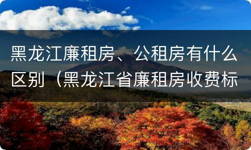 黑龙江廉租房、公租房有什么区别（黑龙江省廉租房收费标准是多少）