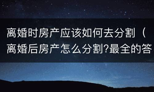 离婚时房产应该如何去分割（离婚后房产怎么分割?最全的答案在这里）