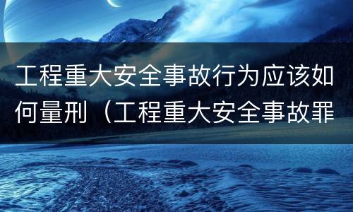 工程重大安全事故行为应该如何量刑（工程重大安全事故罪的量刑）