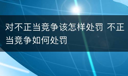 对不正当竞争该怎样处罚 不正当竞争如何处罚