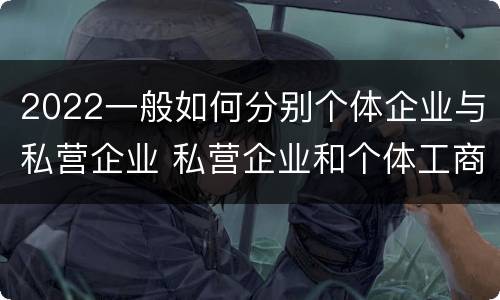 2022一般如何分别个体企业与私营企业 私营企业和个体工商户的区别哪些?