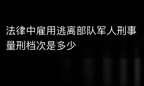法律中雇用逃离部队军人刑事量刑档次是多少