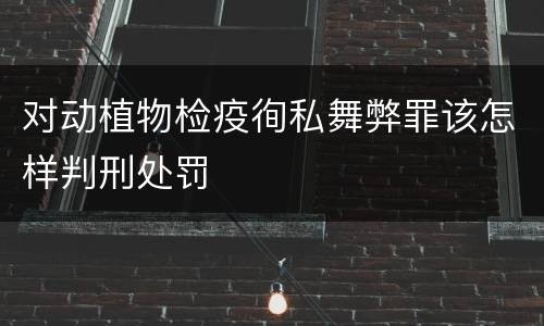 对动植物检疫徇私舞弊罪该怎样判刑处罚