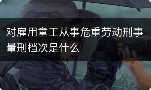 对雇用童工从事危重劳动刑事量刑档次是什么