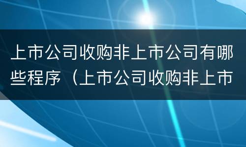 上市公司收购非上市公司有哪些程序（上市公司收购非上市公司有哪些程序要求）