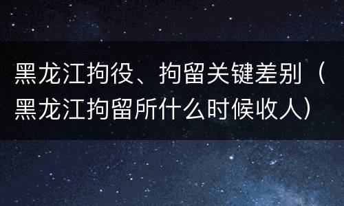 黑龙江拘役、拘留关键差别（黑龙江拘留所什么时候收人）