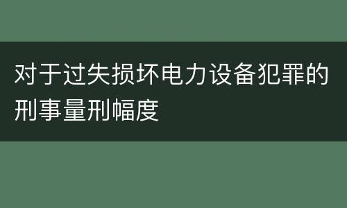 对于过失损坏电力设备犯罪的刑事量刑幅度