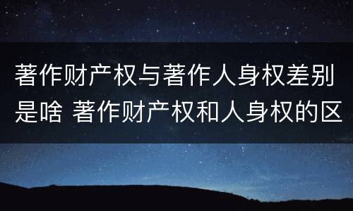 著作财产权与著作人身权差别是啥 著作财产权和人身权的区别