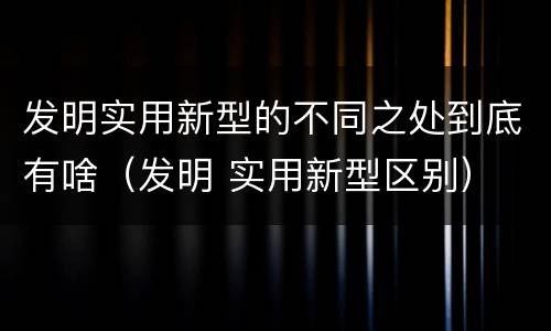 发明实用新型的不同之处到底有啥（发明 实用新型区别）