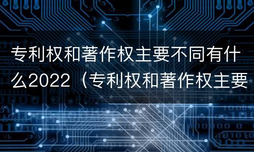 专利权和著作权主要不同有什么2022（专利权和著作权主要不同有什么2022年的）
