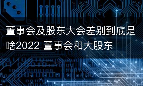 董事会及股东大会差别到底是啥2022 董事会和大股东